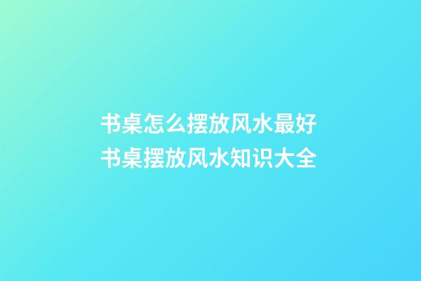 书桌怎么摆放风水最好 书桌摆放风水知识大全